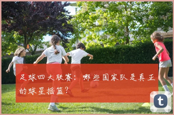 足球四大联赛：哪些国家队是真正的球星摇篮？