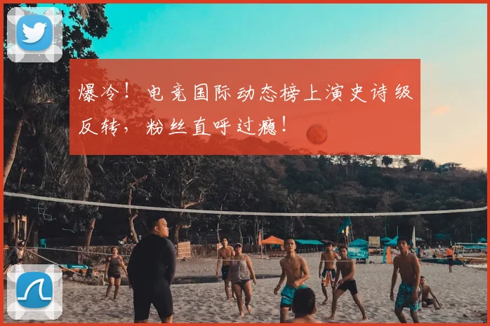 爆冷！电竞国际动态榜上演史诗级反转，粉丝直呼过瘾！
