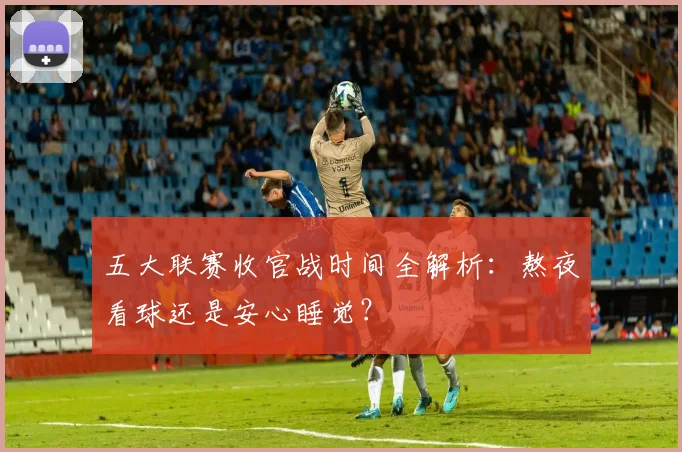 五大联赛收官战时间全解析：熬夜看球还是安心睡觉？