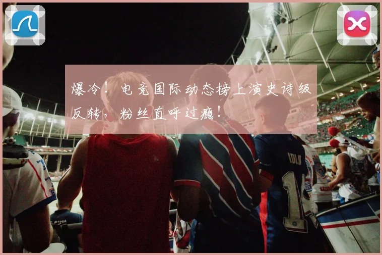 爆冷！电竞国际动态榜上演史诗级反转，粉丝直呼过瘾！