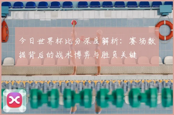 今日世界杯比分深度解析:赛场数据背后的战术博弈与胜负关键